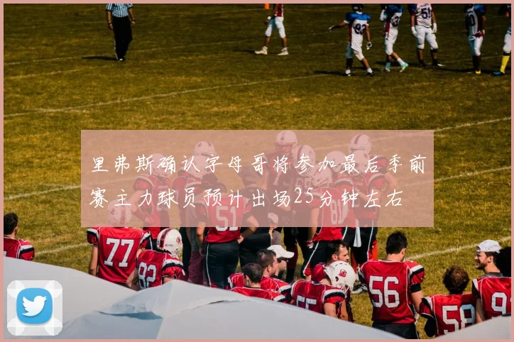 里弗斯确认字母哥将参加最后季前赛主力球员预计出场25分钟左右