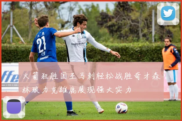 火箭狂胜国王马刺轻松战胜奇才森林狼力克雄鹿展现强大实力