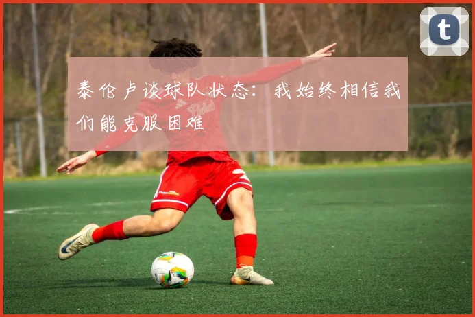 泰伦卢谈球队状态：我始终相信我们能克服困难