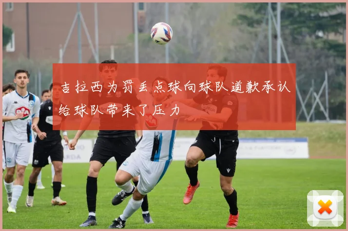 吉拉西为罚丢点球向球队道歉承认给球队带来了压力