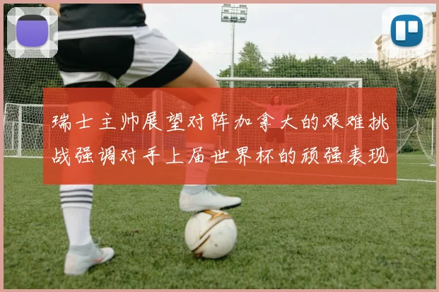 瑞士主帅展望对阵加拿大的艰难挑战强调对手上届世界杯的顽强表现