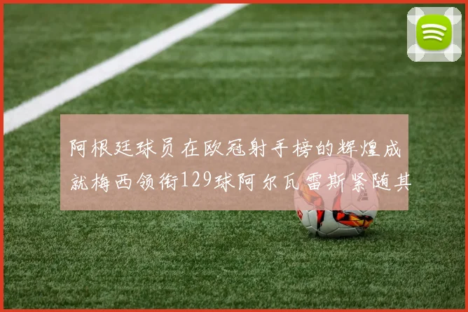 阿根廷球员在欧冠射手榜的辉煌成就梅西领衔129球阿尔瓦雷斯紧随其后