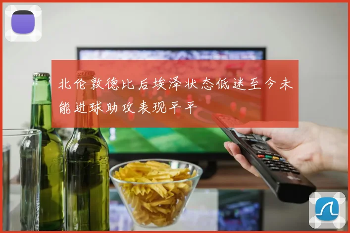 北伦敦德比后埃泽状态低迷至今未能进球助攻表现平平