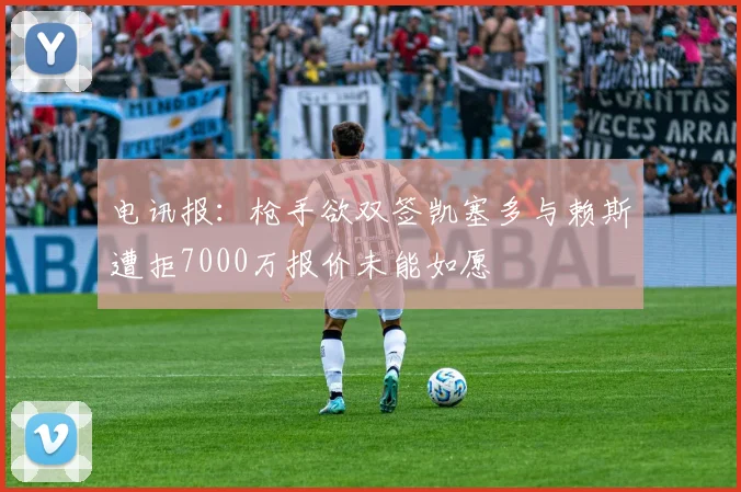 电讯报：枪手欲双签凯塞多与赖斯遭拒7000万报价未能如愿