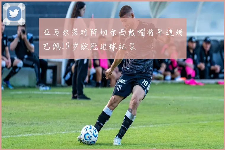 亚马尔若对阵切尔西戴帽将平追姆巴佩19岁欧冠进球纪录