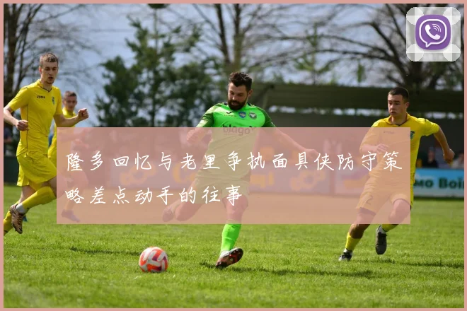 隆多回忆与老里争执面具侠防守策略差点动手的往事