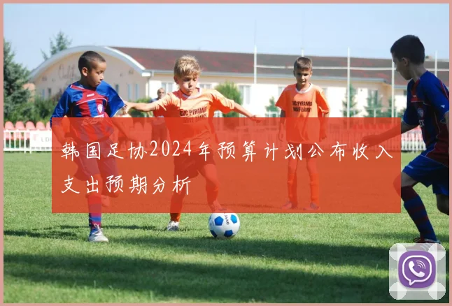 韩国足协2024年预算计划公布收入支出预期分析