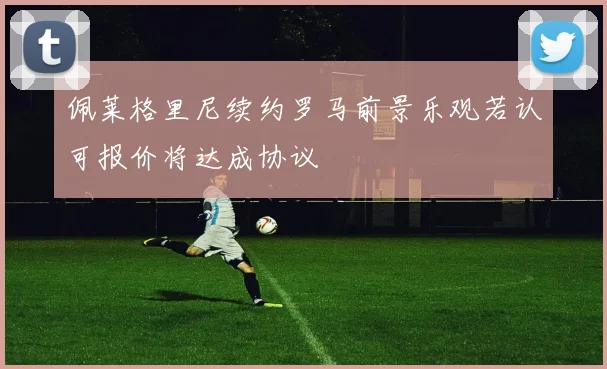 佩莱格里尼续约罗马前景乐观若认可报价将达成协议