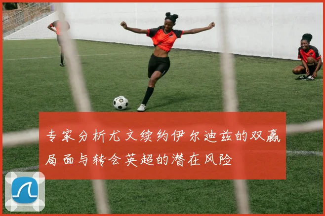 专家分析尤文续约伊尔迪兹的双赢局面与转会英超的潜在风险