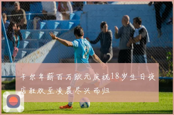 卡尔年薪百万欧元庆祝18岁生日夜店狂欢至凌晨尽兴而归
