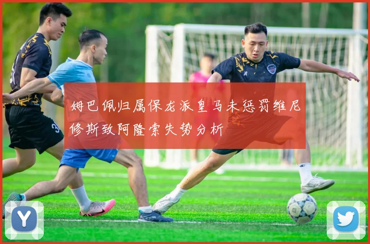 姆巴佩归属保龙派皇马未惩罚维尼修斯致阿隆索失势分析