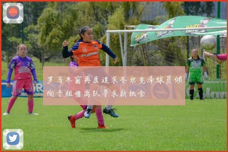 罗马冬窗再度追求齐尔克泽球员倾向于租借离队寻求新机会