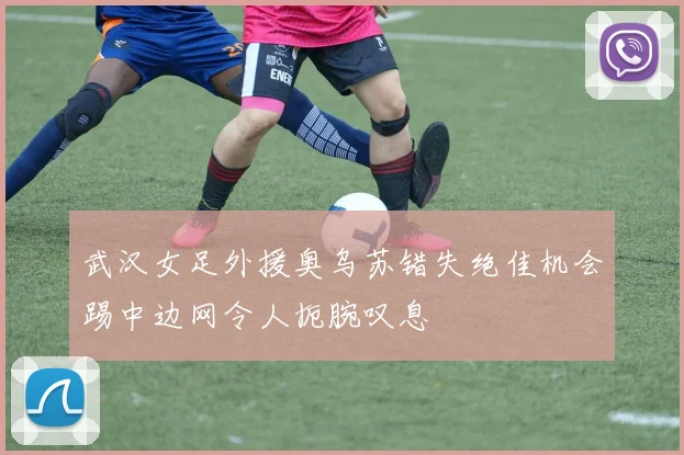 武汉女足外援奥乌苏错失绝佳机会踢中边网令人扼腕叹息