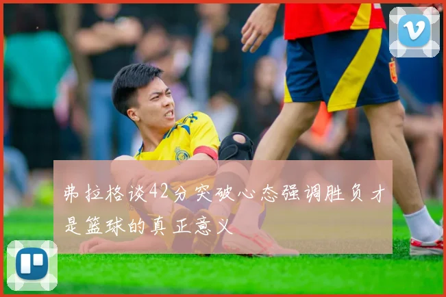 弗拉格谈42分突破心态强调胜负才是篮球的真正意义