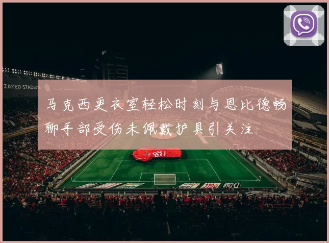 马克西更衣室轻松时刻与恩比德畅聊手部受伤未佩戴护具引关注