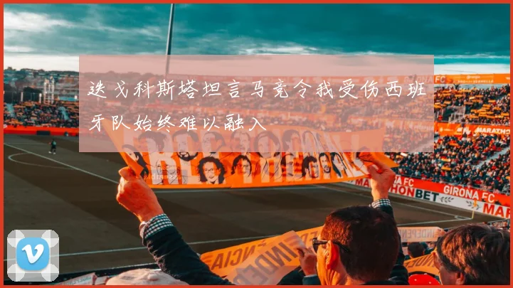 迭戈科斯塔坦言马竞令我受伤西班牙队始终难以融入