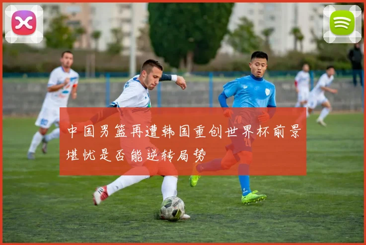 中国男篮再遭韩国重创世界杯前景堪忧是否能逆转局势
