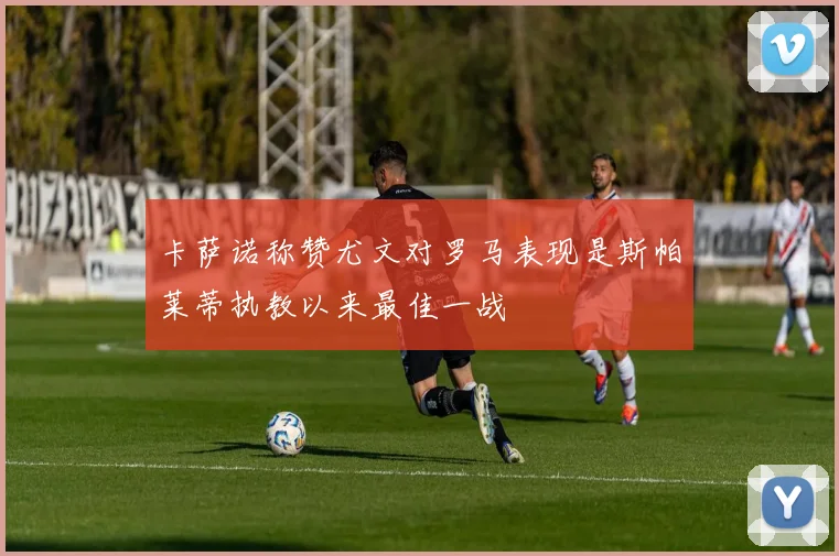 卡萨诺称赞尤文对罗马表现是斯帕莱蒂执教以来最佳一战