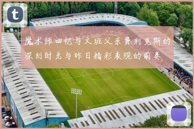 魔术师回忆与文班父亲费利克斯的深刻时光与昨日精彩表现的前奏