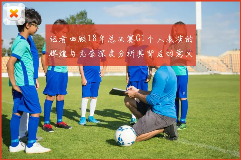 记者回顾18年总决赛G1个人表演的辉煌与无奈深度分析其背后的意义与影响