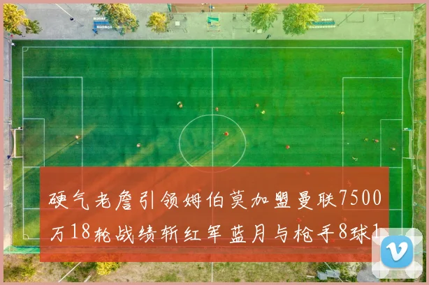 硬气老詹引领姆伯莫加盟曼联7500万18轮战绩斩红军蓝月与枪手8球1助
