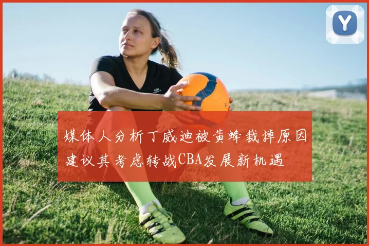 媒体人分析丁威迪被黄蜂裁掉原因建议其考虑转战CBA发展新机遇