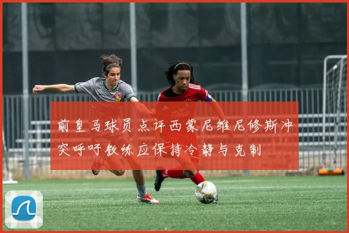前皇马球员点评西蒙尼维尼修斯冲突呼吁教练应保持冷静与克制
