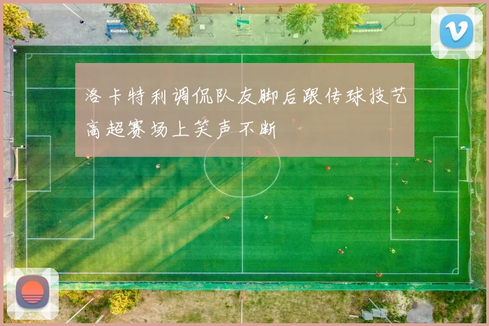 洛卡特利调侃队友脚后跟传球技艺高超赛场上笑声不断