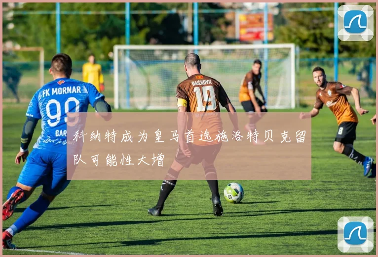 科纳特成为皇马首选施洛特贝克留队可能性大增