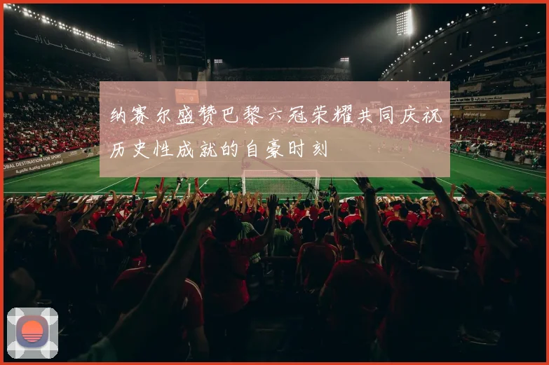 纳赛尔盛赞巴黎六冠荣耀共同庆祝历史性成就的自豪时刻